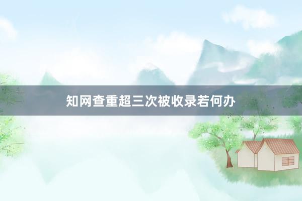 知网查重超三次被收录若何办