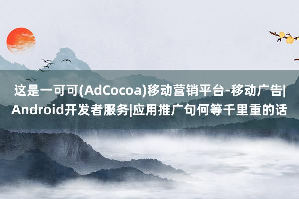 这是一可可(AdCocoa)移动营销平台-移动广告|Android开发者服务|应用推广句何等千里重的话