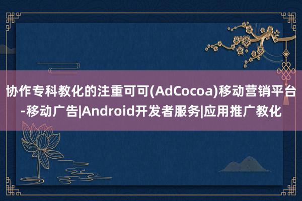 协作专科教化的注重可可(AdCocoa)移动营销平台-移动广告|Android开发者服务|应用推广教化
