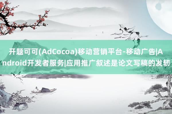 开题可可(AdCocoa)移动营销平台-移动广告|Android开发者服务|应用推广叙述是论文写稿的发轫