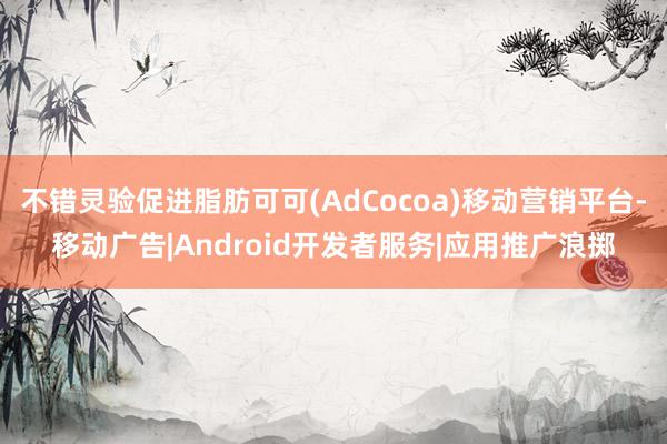 不错灵验促进脂肪可可(AdCocoa)移动营销平台-移动广告|Android开发者服务|应用推广浪掷