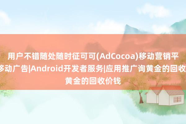 用户不错随处随时征可可(AdCocoa)移动营销平台-移动广告|Android开发者服务|应用推广询黄金的回收价钱